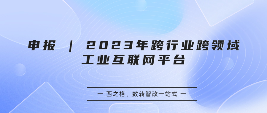 申報 | 2023年跨行業(yè)跨領(lǐng)域工業(yè)互聯(lián)網(wǎng)平臺