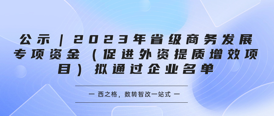 公示｜2023年省級商務(wù)發(fā)展專項(xiàng)資金（促進(jìn)外資提質(zhì)增效項(xiàng)目）擬通過企業(yè)名單